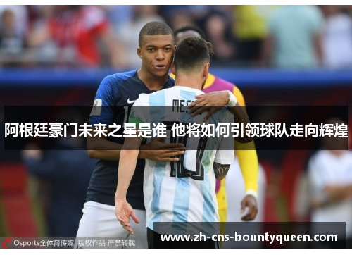 阿根廷豪门未来之星是谁 他将如何引领球队走向辉煌 阿根廷豪门未来之星是谁 他将如何引领球队走向辉煌