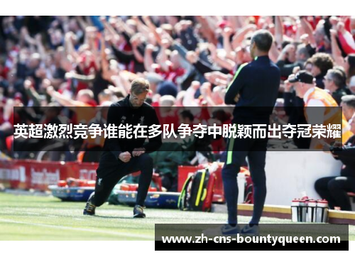 英超激烈竞争谁能在多队争夺中脱颖而出夺冠荣耀 英超激烈竞争谁能在多队争夺中脱颖而出夺冠荣耀