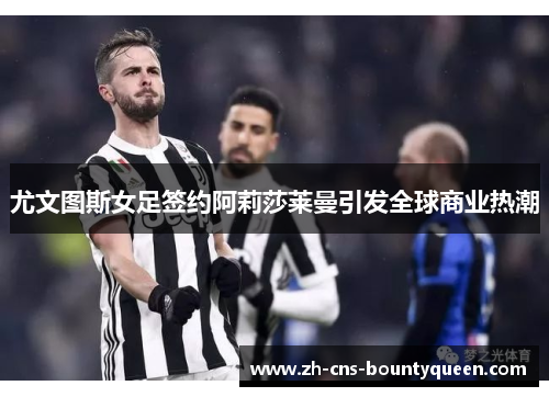 尤文图斯女足签约阿莉莎莱曼引发全球商业热潮