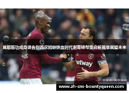 莫耶斯功成身退告别西汉姆联铁血时代谢幕锤帮重启新篇章展望未来
