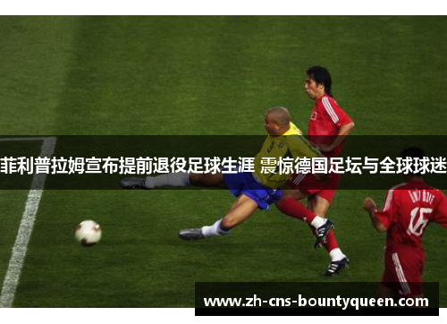 菲利普拉姆宣布提前退役足球生涯 震惊德国足坛与全球球迷