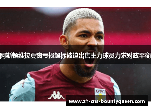 阿斯顿维拉夏窗亏损超标被迫出售主力球员力求财政平衡 阿斯顿维拉夏窗亏损超标被迫出售主力球员力求财政平衡